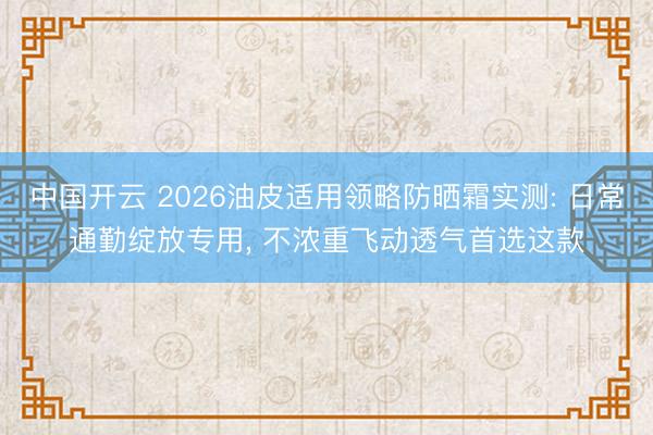 中国开云 2026油皮适用领略防晒霜实测: 日常通勤绽放专用， 不浓重飞动透气首选这款