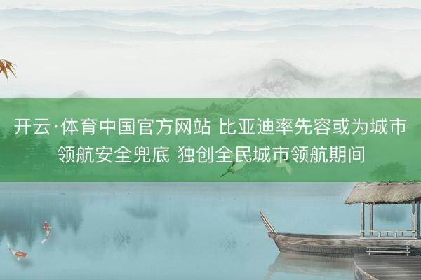 开云·体育中国官方网站 比亚迪率先容或为城市领航安全兜底 独创全民城市领航期间