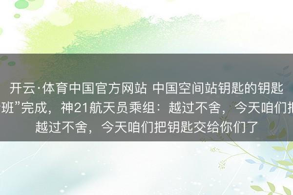 开云·体育中国官方网站 中国空间站钥匙的钥匙扣亮了！天外“转班”完成，神21航天员乘组：越过不舍，今天咱们把钥匙交给你们了