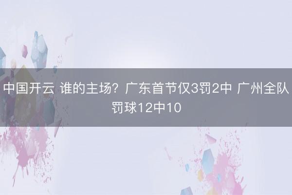中国开云 谁的主场？广东首节仅3罚2中 广州全队罚球12中10