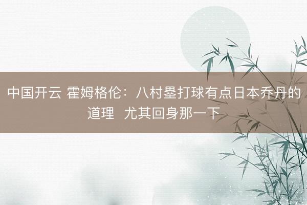 中国开云 霍姆格伦：八村塁打球有点日本乔丹的道理  尤其回身那一下