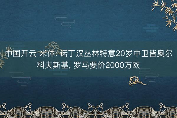 中国开云 米体: 诺丁汉丛林特意20岁中卫皆奥尔科夫斯基， 罗马要价2000万欧