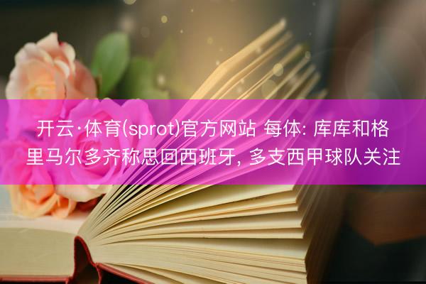 开云·体育(sprot)官方网站 每体: 库库和格里马尔多齐称思回西班牙， 多支西甲球队关注