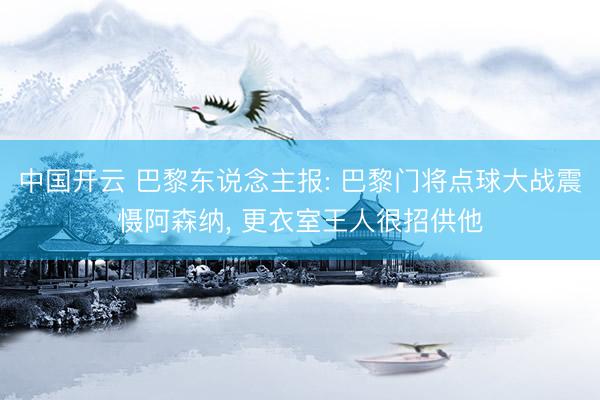 中国开云 巴黎东说念主报: 巴黎门将点球大战震慑阿森纳， 更衣室王人很招供他