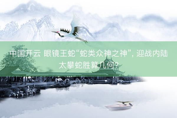 中国开云 眼镜王蛇“蛇类众神之神”， 迎战内陆太攀蛇胜算几何?