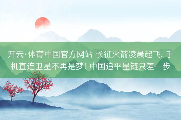 开云·体育中国官方网站 长征火箭凌晨起飞, 手机直连卫星不再是梦! 中国追平星链只差一步