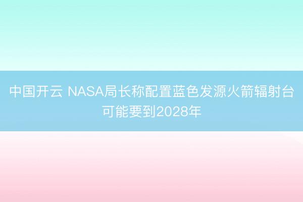 中国开云 NASA局长称配置蓝色发源火箭辐射台可能要到2028年