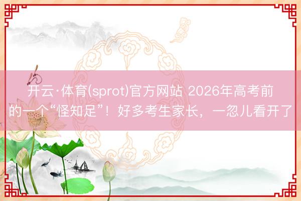 开云·体育(sprot)官方网站 2026年高考前的一个“怪知足”！好多考生家长，一忽儿看开了