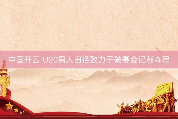 中国开云 U20男人田径致力于破赛会记载夺冠