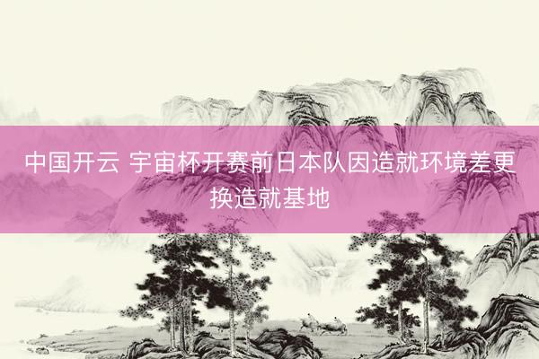 中国开云 宇宙杯开赛前日本队因造就环境差更换造就基地