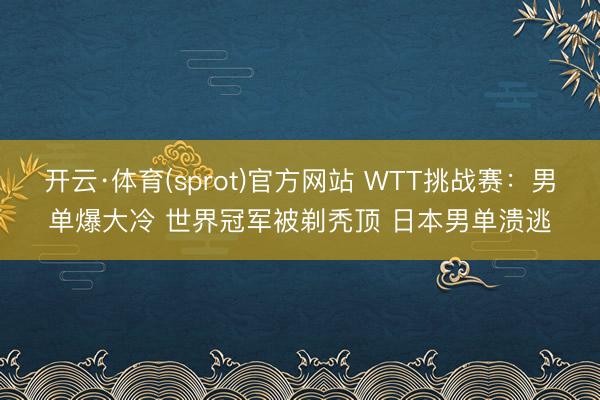 开云·体育(sprot)官方网站 WTT挑战赛：男单爆大冷 世界冠军被剃秃顶 日本男单溃逃