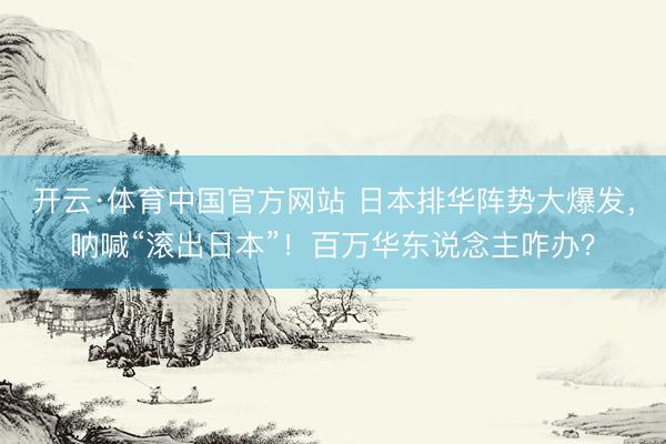 开云·体育中国官方网站 日本排华阵势大爆发，呐喊“滚出日本”！百万华东说念主咋办？