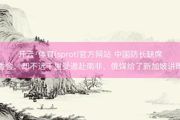 开云·体育(sprot)官方网站 中国防长缺席香会，却不远千里受邀赴南非，俄媒给了新加坡讲明