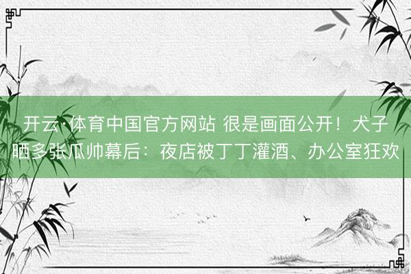 开云·体育中国官方网站 很是画面公开！犬子晒多张瓜帅幕后：夜店被丁丁灌酒、办公室狂欢