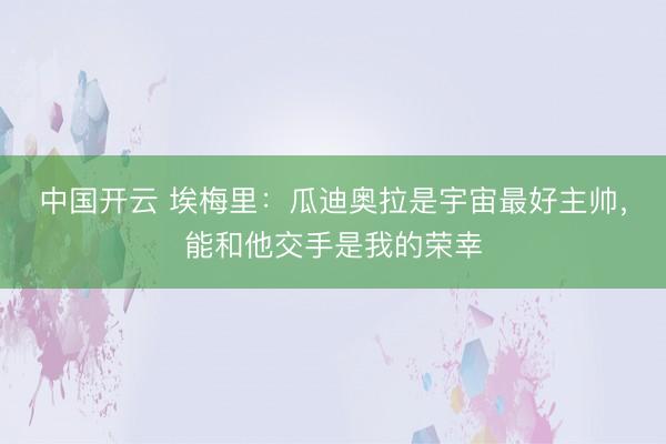 中国开云 埃梅里：瓜迪奥拉是宇宙最好主帅，能和他交手是我的荣幸