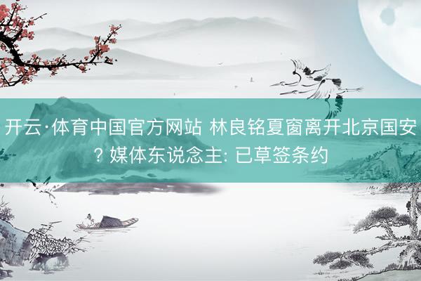 开云·体育中国官方网站 林良铭夏窗离开北京国安? 媒体东说念主: 已草签条约