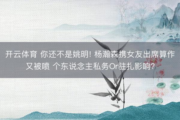 开云体育 你还不是姚明! 杨瀚森携女友出席算作又被喷 个东说