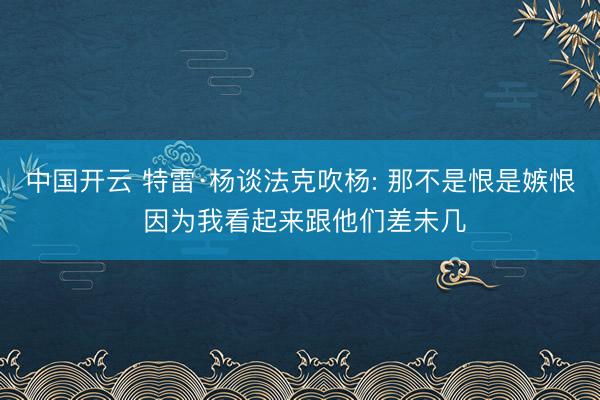 中国开云 特雷·杨谈法克吹杨: 那不是恨是嫉恨 因为我看起来跟他们差未几