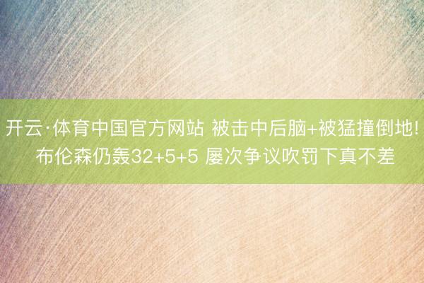 开云·体育中国官方网站 被击中后脑+被猛撞倒地! 布伦森仍轰32+5+5 屡次争议吹罚下真不差