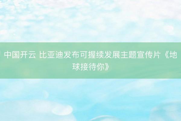 中国开云 比亚迪发布可握续发展主题宣传片《地球接待你》