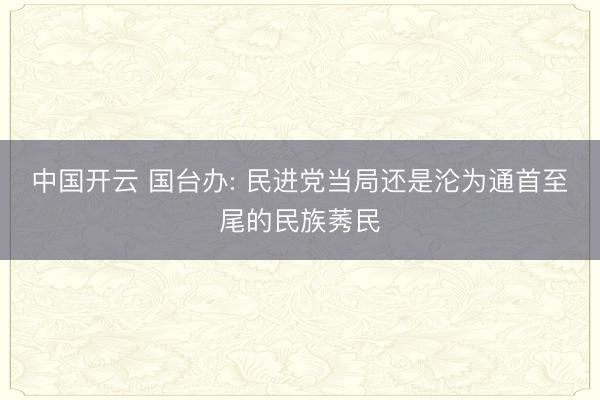 中国开云 国台办: 民进党当局还是沦为通首至尾的民族莠民