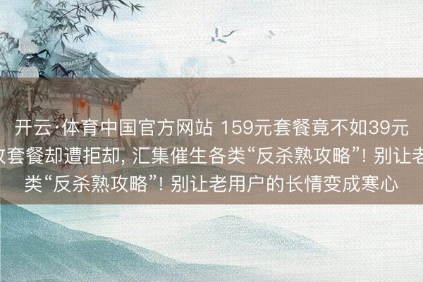 开云·体育中国官方网站 159元套餐竟不如39元! 屡次致电客服条目改套餐却遭拒却， 汇集催生各类“反杀熟攻略”! 别让老用户的长情变成寒心