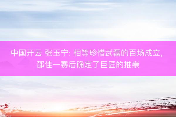 中国开云 张玉宁: 相等珍惜武磊的百场成立， 邵佳一赛后确定了巨匠的推崇