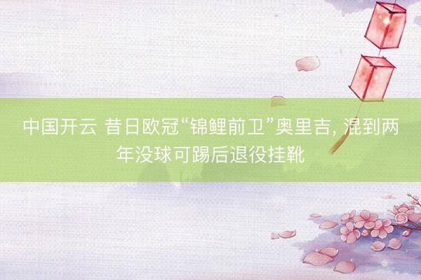 中国开云 昔日欧冠“锦鲤前卫”奥里吉， 混到两年没球可踢后退役挂靴