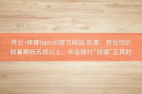 开云·体育(sprot)官方网站 机票、货仓均价较暑期低五成以上,毕业旅行“捡漏”正其时