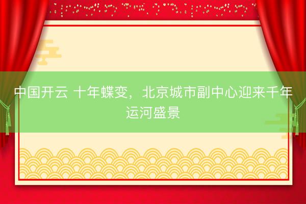 中国开云 十年蝶变，北京城市副中心迎来千年运河盛景