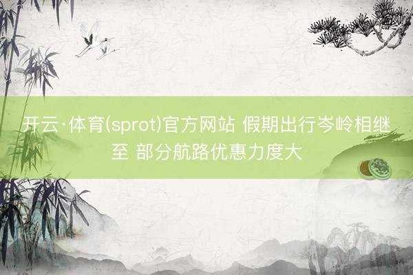 开云·体育(sprot)官方网站 假期出行岑岭相继至 部分航路优惠力度大