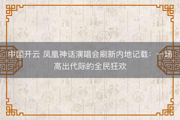 中国开云 凤凰神话演唱会刷新内地记载：一场高出代际的全民狂欢