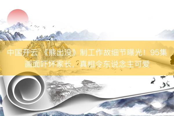 中国开云 《熊出没》制工作故细节曝光！95集画面吓坏家长，真相令东说念主可爱