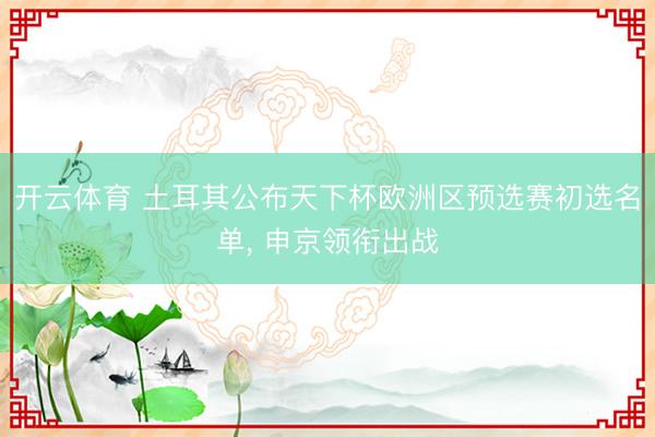 开云体育 土耳其公布天下杯欧洲区预选赛初选名单， 申京领衔出战