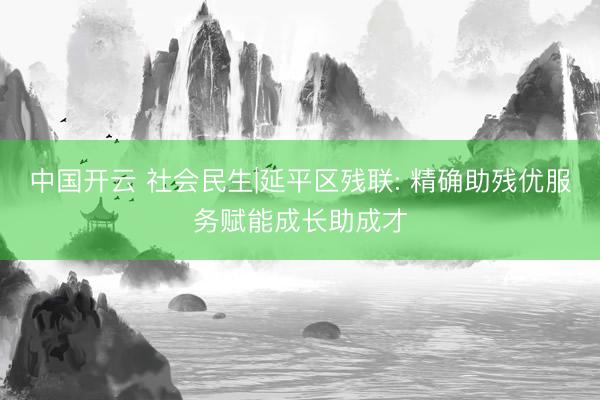 中国开云 社会民生|延平区残联: 精确助残优服务赋能成长助成才