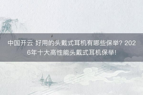 中国开云 好用的头戴式耳机有哪些保举? 2026年十大高性能头戴式耳机保举!