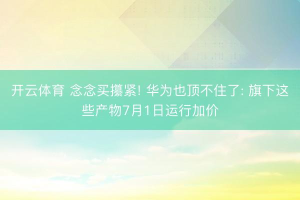 开云体育 念念买攥紧! 华为也顶不住了: 旗下这些产物7月1日运行加价