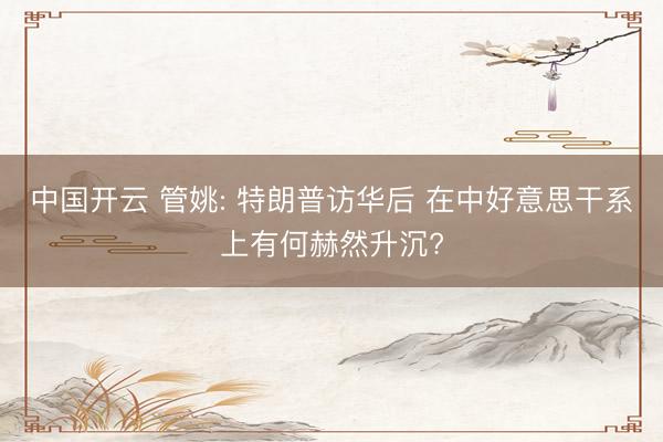中国开云 管姚: 特朗普访华后 在中好意思干系上有何赫然升沉?