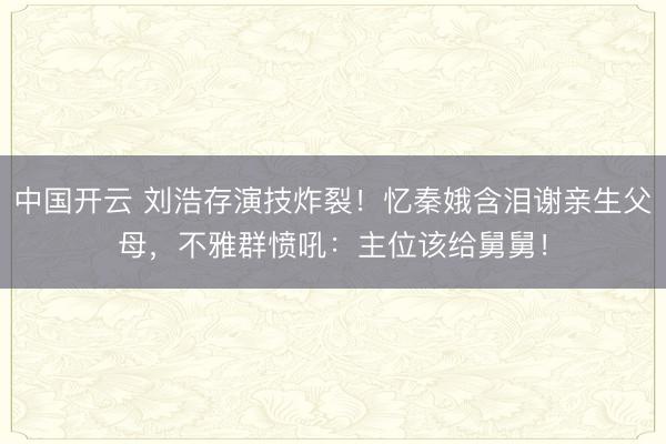 中国开云 刘浩存演技炸裂！忆秦娥含泪谢亲生父母，不雅群愤吼：主位该给舅舅！