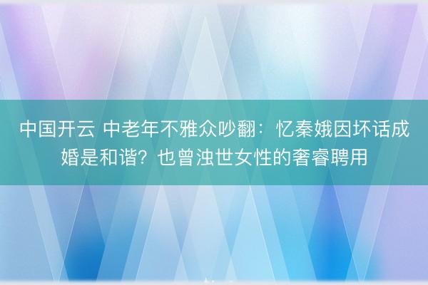 中国开云 中老年不雅众吵翻：忆秦娥因坏话成婚是和谐？也曾浊世女性的奢睿聘用