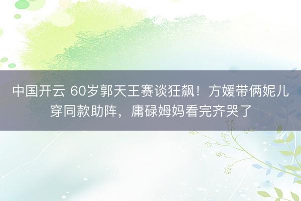 中国开云 60岁郭天王赛谈狂飙！方媛带俩妮儿穿同款助阵，庸碌姆妈看完齐哭了