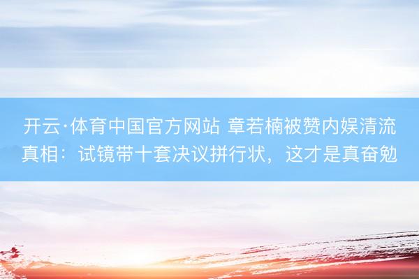 开云·体育中国官方网站 章若楠被赞内娱清流真相：试镜带十套决议拼行状，这才是真奋勉