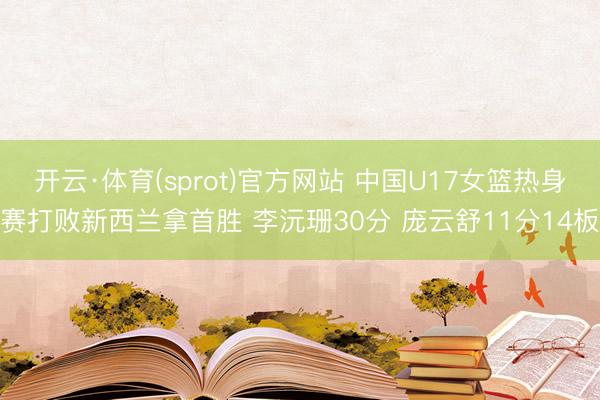 开云·体育(sprot)官方网站 中国U17女篮热身赛打败新西兰拿首胜 李沅珊30分 庞云舒11分14板