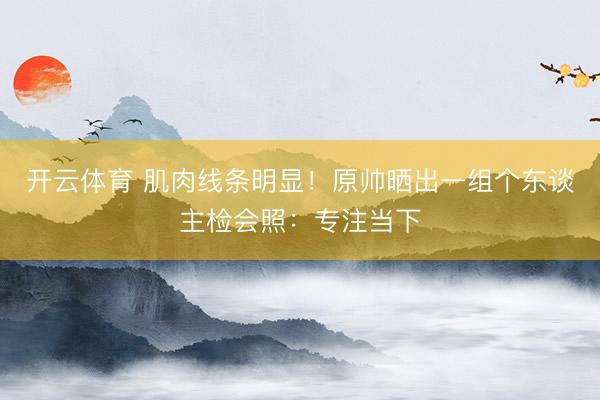 开云体育 肌肉线条明显！原帅晒出一组个东谈主检会照：专注当下