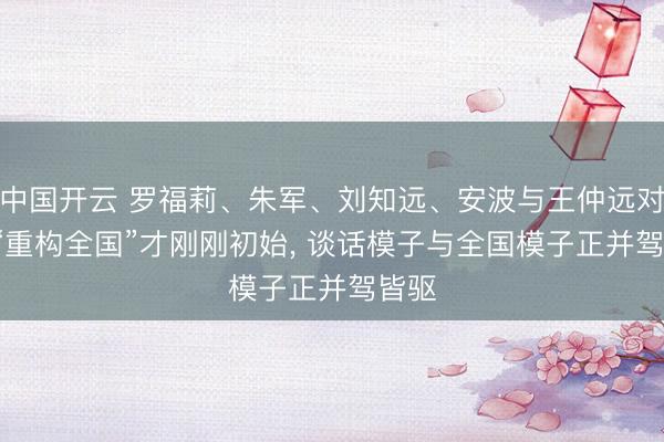 中国开云 罗福莉、朱军、刘知远、安波与王仲远对谈: “重构全国”才刚刚初始， 谈话模子与全国模子正并驾皆驱