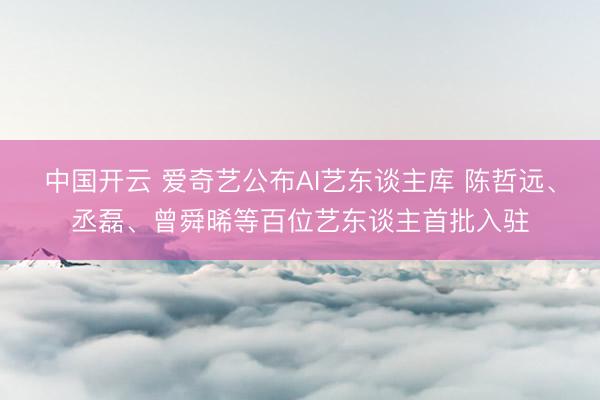 中国开云 爱奇艺公布AI艺东谈主库 陈哲远、丞磊、曾舜晞等百位艺东谈主首批入驻