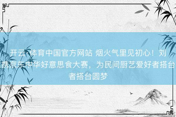 开云·体育中国官方网站 烟火气里见初心！刘强东携京东中华好意思食大赛，为民间厨艺爱好者搭台圆梦