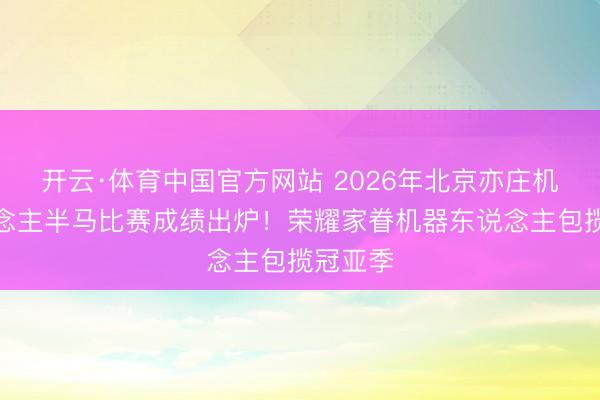开云·体育中国官方网站 2026年北京亦庄机器东说念主半马比赛成绩出炉！荣耀家眷机器东说念主包揽冠亚季