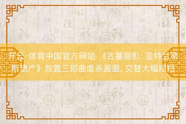 开云·体育中国官方网站 《古墓丽影: 亚特兰蒂斯遗产》放置三部曲虐杀画面， 交替大幅缩短