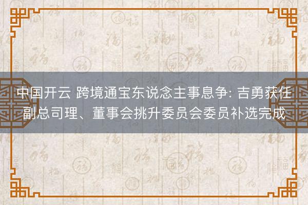 中国开云 跨境通宝东说念主事息争: 吉勇获任副总司理、董事会挑升委员会委员补选完成